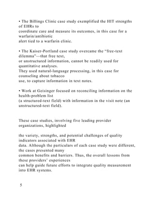 • The Billings Clinic case study exemplified the HIT strengths
of EHRs to
coordinate care and measure its outcomes, in this case for a
warfarin/antibiotic
alert tied to a warfarin clinic.
• The Kaiser-Portland case study overcame the “free-text
dilemma”—that free text,
or unstructured information, cannot be readily used for
quantitative analyses.
They used natural-language processing, in this case for
counseling about tobacco
use, to capture information in text notes.
• Work at Geisinger focused on reconciling information on the
health-problem list
(a structured-text field) with information in the visit note (an
unstructured-text field).
These case studies, involving five leading provider
organizations, highlighted
the variety, strengths, and potential challenges of quality
indicators associated with EHR
data. Although the particulars of each case study were different,
the cases presented many
common benefits and barriers. Thus, the overall lessons from
these providers’ experiences
can help guide future efforts to integrate quality measurement
into EHR systems.
5
 
