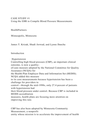CASE STUDY #1
Using the EHR to Compile Blood Pressure Measurements
HealthPartners
Minneapolis, Minnesota
James T. Krizak, Shadi Awwad, and Lynne Dancha
Introduction
Hypertension
Controlling high blood pressure (CBP), an important clinical
outcome, is now a quality-
of-care measure adopted by the National Committee for Quality
Assurance (NCQA) for
the Health Plan Employer Data and Information Set (HEDIS).
NCQA added this measure
to its core measurements because hypertension has been a
challenge for providers to
control—through the mid-1990s, only 27.4 percent of patients
with hypertension had
their blood pressure under control. Because CBP is included in
HEDIS accreditation
measures, health plans are focusing more attention on
improving this rate.
CBP has also been adopted by Minnesota Community
Measurement, a nonprofit
entity whose mission is to accelerate the improvement of health
 