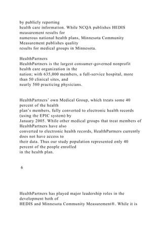 by publicly reporting
health care information. While NCQA publishes HEDIS
measurement results for
numerous national health plans, Minnesota Community
Measurement publishes quality
results for medical groups in Minnesota.
HealthPartners
HealthPartners is the largest consumer-governed nonprofit
health care organization in the
nation; with 635,000 members, a full-service hospital, more
than 50 clinical sites, and
nearly 580 practicing physicians.
HealthPartners’ own Medical Group, which treats some 40
percent of the health
plan’s members, fully converted to electronic health records
(using the EPIC system) by
January 2005. While other medical groups that treat members of
HealthPartners have also
converted to electronic health records, HealthPartners currently
does not have access to
their data. Thus our study population represented only 40
percent of the people enrolled
in the health plan.
6
HealthPartners has played major leadership roles in the
development both of
HEDIS and Minnesota Community Measurement®. While it is
 