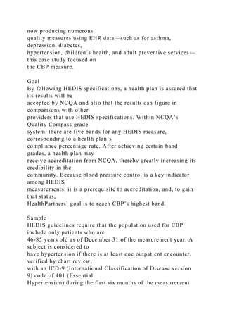 now producing numerous
quality measures using EHR data—such as for asthma,
depression, diabetes,
hypertension, children’s health, and adult preventive services—
this case study focused on
the CBP measure.
Goal
By following HEDIS specifications, a health plan is assured that
its results will be
accepted by NCQA and also that the results can figure in
comparisons with other
providers that use HEDIS specifications. Within NCQA’s
Quality Compass grade
system, there are five bands for any HEDIS measure,
corresponding to a health plan’s
compliance percentage rate. After achieving certain band
grades, a health plan may
receive accreditation from NCQA, thereby greatly increasing its
credibility in the
community. Because blood pressure control is a key indicator
among HEDIS
measurements, it is a prerequisite to accreditation, and, to gain
that status,
HealthPartners’ goal is to reach CBP’s highest band.
Sample
HEDIS guidelines require that the population used for CBP
include only patients who are
46-85 years old as of December 31 of the measurement year. A
subject is considered to
have hypertension if there is at least one outpatient encounter,
verified by chart review,
with an ICD-9 (International Classification of Disease version
9) code of 401 (Essential
Hypertension) during the first six months of the measurement
 