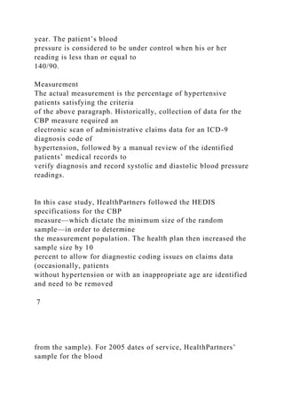 year. The patient’s blood
pressure is considered to be under control when his or her
reading is less than or equal to
140/90.
Measurement
The actual measurement is the percentage of hypertensive
patients satisfying the criteria
of the above paragraph. Historically, collection of data for the
CBP measure required an
electronic scan of administrative claims data for an ICD-9
diagnosis code of
hypertension, followed by a manual review of the identified
patients’ medical records to
verify diagnosis and record systolic and diastolic blood pressure
readings.
In this case study, HealthPartners followed the HEDIS
specifications for the CBP
measure—which dictate the minimum size of the random
sample—in order to determine
the measurement population. The health plan then increased the
sample size by 10
percent to allow for diagnostic coding issues on claims data
(occasionally, patients
without hypertension or with an inappropriate age are identified
and need to be removed
7
from the sample). For 2005 dates of service, HealthPartners’
sample for the blood
 