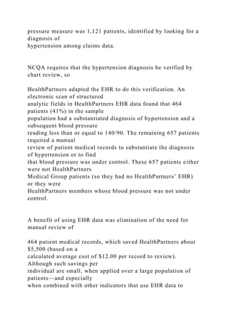 pressure measure was 1,121 patients, identified by looking for a
diagnosis of
hypertension among claims data.
NCQA requires that the hypertension diagnosis be verified by
chart review, so
HealthPartners adapted the EHR to do this verification. An
electronic scan of structured
analytic fields in HealthPartners EHR data found that 464
patients (41%) in the sample
population had a substantiated diagnosis of hypertension and a
subsequent blood pressure
reading less than or equal to 140/90. The remaining 657 patients
required a manual
review of patient medical records to substantiate the diagnosis
of hypertension or to find
that blood pressure was under control. These 657 patients either
were not HealthPartners
Medical Group patients (so they had no HealthPartners’ EHR)
or they were
HealthPartners members whose blood pressure was not under
control.
A benefit of using EHR data was elimination of the need for
manual review of
464 patient medical records, which saved HealthPartners about
$5,500 (based on a
calculated average cost of $12.00 per record to review).
Although such savings per
individual are small, when applied over a large population of
patients—and especially
when combined with other indicators that use EHR data to
 