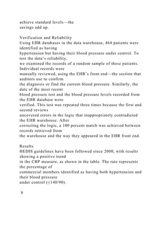 achieve standard levels—the
savings add up.
Verification and Reliability
Using EHR databases in the data warehouse, 464 patients were
identified as having
hypertension but having their blood pressure under control. To
test the data’s reliability,
we examined the records of a random sample of these patients.
Individual records were
manually reviewed, using the EHR’s front end—the section that
auditors use to confirm
the diagnosis or find the current blood pressure. Similarly, the
date of the most recent
blood pressure test and the blood pressure levels recorded from
the EHR database were
verified. This test was repeated three times because the first and
second reviews
uncovered errors in the logic that inappropriately contradicted
the EHR warehouse. After
correcting the logic, a 100 percent match was achieved between
records retrieved from
the warehouse and the way they appeared in the EHR front end.
Results
HEDIS guidelines have been followed since 2000, with results
showing a positive trend
in the CBP measure, as shown in the table. The rate represents
the percentage of
commercial members identified as having both hypertension and
their blood pressure
under control (≤140/90).
8
 