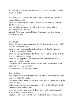 • The EHR certainly makes it much easier to find data. Before,
auditors had to
manually chase down a patient’s data, with the possibility of
never finding what
they were looking for. Now, a query can be done against the
EPIC warehouse,
and all blood pressures are identified, no matter which
HealthPartners clinic was
visited. This ready availability of data can lead to a better
compliance rate.
Challenges
When EHR data were accessed for the first time to report CBP,
lack of familiarity with
the new warehouse made finding the needed data elements
difficult to achieve. EHR
extracts were pulled from EPIC and reviewed to verify that the
correct codes were being
used for the hypertension confirmation and that the blood
pressure readings were
complete. Still, because review of the EPIC warehouse is an
ongoing process, accurate
results cannot yet be guaranteed.
Conclusions
The hopes for this movement to EHR are to eliminate the time
and cost of pulling data
manually and to make the results more robust. When using EHR
data, multiple
indicators—such as blood pressure, LDL, HDL, HBA1c, BMI,
immunization history, and
smoking status—can be pulled and reviewed simultaneously.
Also, it seems that with the
implementation of an EHR system, HEDIS compliance rates
 