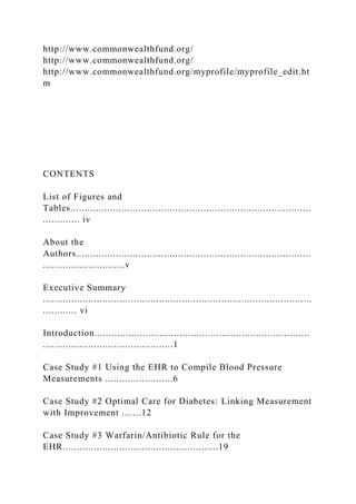 http://www.commonwealthfund.org/
http://www.commonwealthfund.org/
http://www.commonwealthfund.org/myprofile/myprofile_edit.ht
m
CONTENTS
List of Figures and
Tables.....................................................................................
............. iv
About the
Authors...................................................................................
.............................v
Executive Summary
...............................................................................................
............ vi
Introduction............................................................................
..............................................1
Case Study #1 Using the EHR to Compile Blood Pressure
Measurements ........................6
Case Study #2 Optimal Care for Diabetes: Linking Measurement
with Improvement .......12
Case Study #3 Warfarin/Antibiotic Rule for the
EHR.......................................................19
 