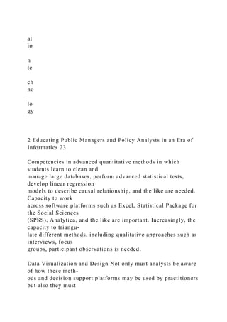 at
io
n
te
ch
no
lo
gy
2 Educating Public Managers and Policy Analysts in an Era of
Informatics 23
Competencies in advanced quantitative methods in which
students learn to clean and
manage large databases, perform advanced statistical tests,
develop linear regression
models to describe causal relationship, and the like are needed.
Capacity to work
across software platforms such as Excel, Statistical Package for
the Social Sciences
(SPSS), Analytica, and the like are important. Increasingly, the
capacity to triangu-
late different methods, including qualitative approaches such as
interviews, focus
groups, participant observations is needed.
Data Visualization and Design Not only must analysts be aware
of how these meth-
ods and decision support platforms may be used by practitioners
but also they must
 