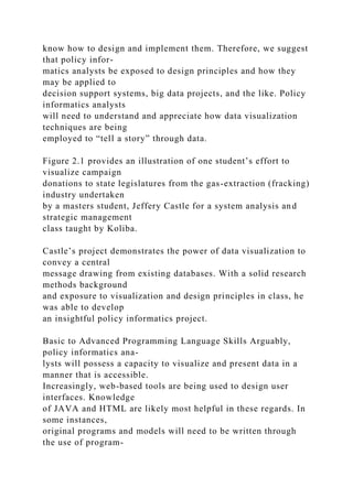 know how to design and implement them. Therefore, we suggest
that policy infor-
matics analysts be exposed to design principles and how they
may be applied to
decision support systems, big data projects, and the like. Policy
informatics analysts
will need to understand and appreciate how data visualization
techniques are being
employed to “tell a story” through data.
Figure 2.1 provides an illustration of one student’s effort to
visualize campaign
donations to state legislatures from the gas-extraction (fracking)
industry undertaken
by a masters student, Jeffery Castle for a system analysis and
strategic management
class taught by Koliba.
Castle’s project demonstrates the power of data visualization to
convey a central
message drawing from existing databases. With a solid research
methods background
and exposure to visualization and design principles in class, he
was able to develop
an insightful policy informatics project.
Basic to Advanced Programming Language Skills Arguably,
policy informatics ana-
lysts will possess a capacity to visualize and present data in a
manner that is accessible.
Increasingly, web-based tools are being used to design user
interfaces. Knowledge
of JAVA and HTML are likely most helpful in these regards. In
some instances,
original programs and models will need to be written through
the use of program-
 