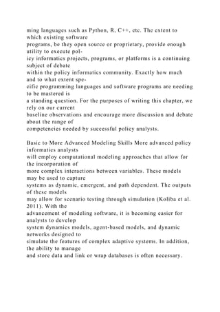 ming languages such as Python, R, C++, etc. The extent to
which existing software
programs, be they open source or proprietary, provide enough
utility to execute pol-
icy informatics projects, programs, or platforms is a continuing
subject of debate
within the policy informatics community. Exactly how much
and to what extent spe-
cific programming languages and software programs are needing
to be mastered is
a standing question. For the purposes of writing this chapter, we
rely on our current
baseline observations and encourage more discussion and debate
about the range of
competencies needed by successful policy analysts.
Basic to More Advanced Modeling Skills More advanced policy
informatics analysts
will employ computational modeling approaches that allow for
the incorporation of
more complex interactions between variables. These models
may be used to capture
systems as dynamic, emergent, and path dependent. The outputs
of these models
may allow for scenario testing through simulation (Koliba et al.
2011). With the
advancement of modeling software, it is becoming easier for
analysts to develop
system dynamics models, agent-based models, and dynamic
networks designed to
simulate the features of complex adaptive systems. In addition,
the ability to manage
and store data and link or wrap databases is often necessary.
 