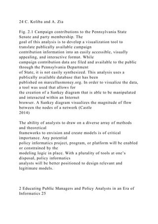 24 C. Koliba and A. Zia
Fig. 2.1 Campaign contributions to the Pennsylvania State
Senate and party membership. The
goal of this analysis is to develop a visualization tool to
translate publically available campaign
contribution information into an easily accessible, visually
appealing, and interactive format. While
campaign contribution data are filed and available to the public
through the Pennsylvania Department
of State, it is not easily synthesized. This analysis uses a
publically available database that has been
published on marcellusmoney.org. In order to visualize the data,
a tool was used that allows for
the creation of a Sankey diagram that is able to be manipulated
and interacted within an Internet
browser. A Sankey diagram visualizes the magnitude of flow
between the nodes of a network (Castle
2014)
The ability of analysts to draw on a diverse array of methods
and theoretical
frameworks to envision and create models is of critical
importance. Any potential
policy informatics project, program, or platform will be enabled
or constrained by the
modeling logic in place. With a plurality of tools at one’s
disposal, policy informatics
analysts will be better positioned to design relevant and
legitimate models.
2 Educating Public Managers and Policy Analysts in an Era of
Informatics 25
 