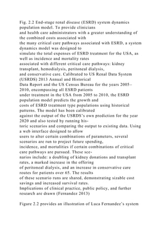 Fig. 2.2 End-stage renal disease (ESRD) system dynamics
population model. To provide clinicians
and health care administrators with a greater understanding of
the combined costs associated with
the many critical care pathways associated with ESRD, a system
dynamics model was designed to
simulate the total expenses of ESRD treatment for the USA, as
well as incidence and mortality rates
associated with different critical care pathways: kidney
transplant, hemodialysis, peritoneal dialysis,
and conservative care. Calibrated to US Renal Data System
(USRDS) 2013 Annual and Historical
Data Report and the US Census Bureau for the years 2005–
2010, encompassing all ESRD patients
under treatment in the USA from 2005 to 2010, the ESRD
population model predicts the growth and
costs of ESRD treatment type populations using historical
patterns. The model has been calibrated
against the output of the USRDS’s own prediction for the year
2020 and also tested by running his-
toric scenarios and comparing the output to existing data. Using
a web interface designed to allow
users to alter certain combinations of parameters, several
scenarios are run to project future spending,
incidence, and mortalities if certain combinations of critical
care pathways are pursued. These sce-
narios include: a doubling of kidney donations and transplant
rates, a marked increase in the offering
of peritoneal dialysis, and an increase in conservative care
routes for patients over 65. The results
of these scenario runs are shared, demonstrating sizable cost
savings and increased survival rates.
Implications of clinical practice, public policy, and further
research are drawn (Fernandez 2013)
Figure 2.2 provides an illustration of Luca Fernandez’s system
 
