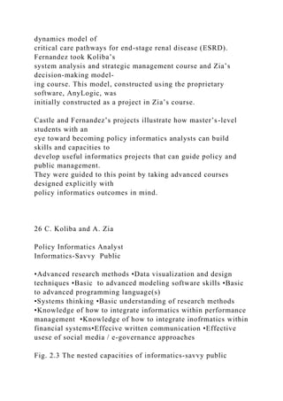dynamics model of
critical care pathways for end-stage renal disease (ESRD).
Fernandez took Koliba’s
system analysis and strategic management course and Zia’s
decision-making model-
ing course. This model, constructed using the proprietary
software, AnyLogic, was
initially constructed as a project in Zia’s course.
Castle and Fernandez’s projects illustrate how master’s-level
students with an
eye toward becoming policy informatics analysts can build
skills and capacities to
develop useful informatics projects that can guide policy and
public management.
They were guided to this point by taking advanced courses
designed explicitly with
policy informatics outcomes in mind.
26 C. Koliba and A. Zia
Policy Informatics Analyst
Informatics-Savvy Public
•Advanced research methods •Data visualization and design
techniques •Basic to advanced modeling software skills •Basic
to advanced programming language(s)
•Systems thinking •Basic understanding of research methods
•Knowledge of how to integrate informatics within performance
management •Knowledge of how to integrate inofrmatics within
financial systems•Effecive written communication •Effective
usese of social media / e-governance approaches
Fig. 2.3 The nested capacities of informatics-savvy public
 
