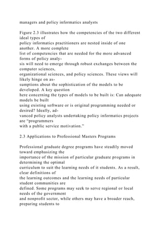 managers and policy informatics analysts
Figure 2.3 illustrates how the competencies of the two different
ideal types of
policy informatics practitioners are nested inside of one
another. A more complete
list of competencies that are needed for the more advanced
forms of policy analy-
sis will need to emerge through robust exchanges between the
computer sciences,
organizational sciences, and policy sciences. These views will
likely hinge on as-
sumptions about the sophistication of the models to be
developed. A key question
here concerning the types of models to be built is: Can adequate
models be built
using existing software or is original programming needed or
desired? Ideally, ad-
vanced policy analysts undertaking policy informatics projects
are “programmers
with a public service motivation.”
2.3 Applications to Professional Masters Programs
Professional graduate degree programs have steadily moved
toward emphasizing the
importance of the mission of particular graduate programs in
determining the optimal
curriculum to suit the learning needs of it students. As a result,
clear definitions of
the learning outcomes and the learning needs of particular
student communities are
defined. Some programs may seek to serve regional or local
needs of the government
and nonprofit sector, while others may have a broader reach,
preparing students to
 
