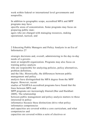 work within federal or international level governments and
nonprofits.
In addition to geographic scope, accredited MPA and MPP
programs may have
specific areas of concentration. Some programs may focus on
preparing public man-
agers who are charged with managing resources, making
operational, tactical, and
2 Educating Public Managers and Policy Analysts in an Era of
Informatics 27
strategic decisions and, overall, administering to the day-to-day
needs of a govern-
ment or nonprofit organization. Programs may also focus on
training policy analysts
who are responsible for analyzing policies, policy alternatives,
problem definition,
and the like. Historically, the differences between public
management and policy
analysis have distinguished the MPA degree from the MPP
degree. However, recent
studies of NASPAA-accredited programs have found that the
lines between MPA and
MPP programs are increasingly blurred (Hur and Hackbart
2009). The relationship
between public management and policy analysis matters to those
interested in policy
informatics because these distinctions drive what policy
informatics competencies
and capacities are covered within a core curriculum, and what
competencies and
capacities are covered within a suite of electives or
 
