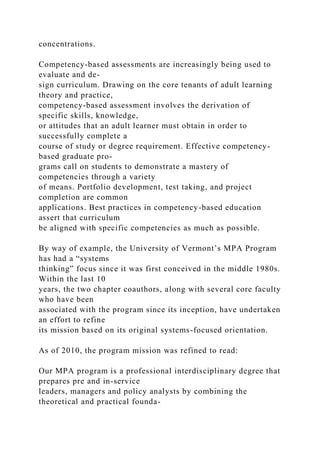 concentrations.
Competency-based assessments are increasingly being used to
evaluate and de-
sign curriculum. Drawing on the core tenants of adult learning
theory and practice,
competency-based assessment involves the derivation of
specific skills, knowledge,
or attitudes that an adult learner must obtain in order to
successfully complete a
course of study or degree requirement. Effective competency-
based graduate pro-
grams call on students to demonstrate a mastery of
competencies through a variety
of means. Portfolio development, test taking, and project
completion are common
applications. Best practices in competency-based education
assert that curriculum
be aligned with specific competencies as much as possible.
By way of example, the University of Vermont’s MPA Program
has had a “systems
thinking” focus since it was first conceived in the middle 1980s.
Within the last 10
years, the two chapter coauthors, along with several core faculty
who have been
associated with the program since its inception, have undertaken
an effort to refine
its mission based on its original systems-focused orientation.
As of 2010, the program mission was refined to read:
Our MPA program is a professional interdisciplinary degree that
prepares pre and in-service
leaders, managers and policy analysts by combining the
theoretical and practical founda-
 