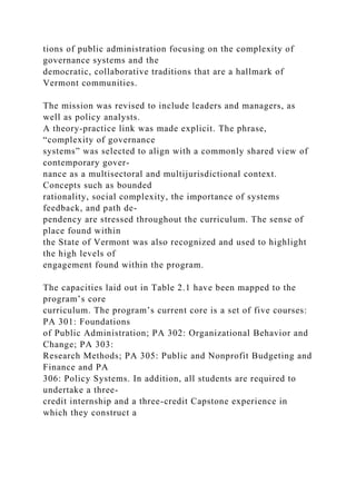 tions of public administration focusing on the complexity of
governance systems and the
democratic, collaborative traditions that are a hallmark of
Vermont communities.
The mission was revised to include leaders and managers, as
well as policy analysts.
A theory-practice link was made explicit. The phrase,
“complexity of governance
systems” was selected to align with a commonly shared view of
contemporary gover-
nance as a multisectoral and multijurisdictional context.
Concepts such as bounded
rationality, social complexity, the importance of systems
feedback, and path de-
pendency are stressed throughout the curriculum. The sense of
place found within
the State of Vermont was also recognized and used to highlight
the high levels of
engagement found within the program.
The capacities laid out in Table 2.1 have been mapped to the
program’s core
curriculum. The program’s current core is a set of five courses:
PA 301: Foundations
of Public Administration; PA 302: Organizational Behavior and
Change; PA 303:
Research Methods; PA 305: Public and Nonprofit Budgeting and
Finance and PA
306: Policy Systems. In addition, all students are required to
undertake a three-
credit internship and a three-credit Capstone experience in
which they construct a
 
