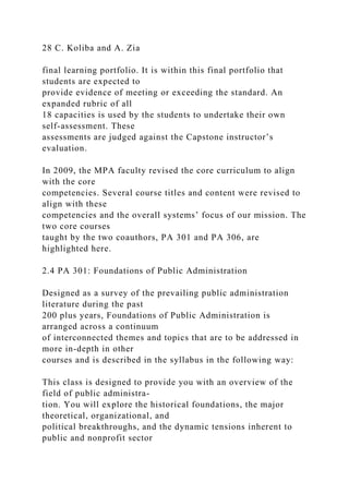 28 C. Koliba and A. Zia
final learning portfolio. It is within this final portfolio that
students are expected to
provide evidence of meeting or exceeding the standard. An
expanded rubric of all
18 capacities is used by the students to undertake their own
self-assessment. These
assessments are judged against the Capstone instructor’s
evaluation.
In 2009, the MPA faculty revised the core curriculum to align
with the core
competencies. Several course titles and content were revised to
align with these
competencies and the overall systems’ focus of our mission. The
two core courses
taught by the two coauthors, PA 301 and PA 306, are
highlighted here.
2.4 PA 301: Foundations of Public Administration
Designed as a survey of the prevailing public administration
literature during the past
200 plus years, Foundations of Public Administration is
arranged across a continuum
of interconnected themes and topics that are to be addressed in
more in-depth in other
courses and is described in the syllabus in the following way:
This class is designed to provide you with an overview of the
field of public administra-
tion. You will explore the historical foundations, the major
theoretical, organizational, and
political breakthroughs, and the dynamic tensions inherent to
public and nonprofit sector
 