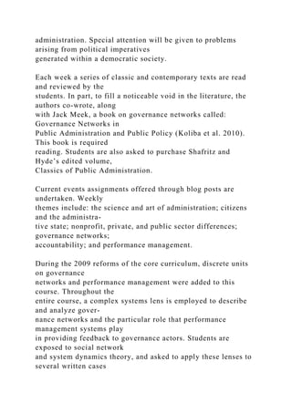 administration. Special attention will be given to problems
arising from political imperatives
generated within a democratic society.
Each week a series of classic and contemporary texts are read
and reviewed by the
students. In part, to fill a noticeable void in the literature, the
authors co-wrote, along
with Jack Meek, a book on governance networks called:
Governance Networks in
Public Administration and Public Policy (Koliba et al. 2010).
This book is required
reading. Students are also asked to purchase Shafritz and
Hyde’s edited volume,
Classics of Public Administration.
Current events assignments offered through blog posts are
undertaken. Weekly
themes include: the science and art of administration; citizens
and the administra-
tive state; nonprofit, private, and public sector differences;
governance networks;
accountability; and performance management.
During the 2009 reforms of the core curriculum, discrete units
on governance
networks and performance management were added to this
course. Throughout the
entire course, a complex systems lens is employed to describe
and analyze gover-
nance networks and the particular role that performance
management systems play
in providing feedback to governance actors. Students are
exposed to social network
and system dynamics theory, and asked to apply these lenses to
several written cases
 