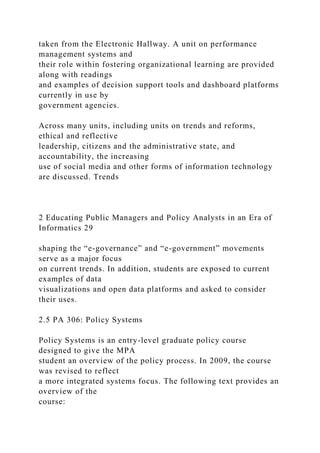 taken from the Electronic Hallway. A unit on performance
management systems and
their role within fostering organizational learning are provided
along with readings
and examples of decision support tools and dashboard platforms
currently in use by
government agencies.
Across many units, including units on trends and reforms,
ethical and reflective
leadership, citizens and the administrative state, and
accountability, the increasing
use of social media and other forms of information technology
are discussed. Trends
2 Educating Public Managers and Policy Analysts in an Era of
Informatics 29
shaping the “e-governance” and “e-government” movements
serve as a major focus
on current trends. In addition, students are exposed to current
examples of data
visualizations and open data platforms and asked to consider
their uses.
2.5 PA 306: Policy Systems
Policy Systems is an entry-level graduate policy course
designed to give the MPA
student an overview of the policy process. In 2009, the course
was revised to reflect
a more integrated systems focus. The following text provides an
overview of the
course:
 