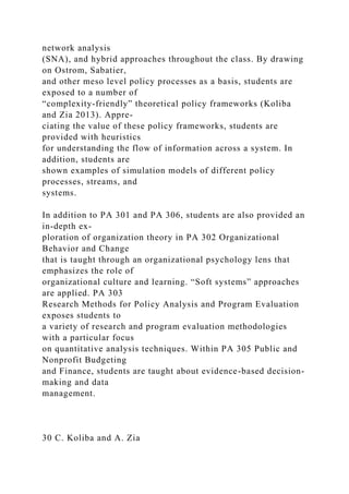 network analysis
(SNA), and hybrid approaches throughout the class. By drawing
on Ostrom, Sabatier,
and other meso level policy processes as a basis, students are
exposed to a number of
“complexity-friendly” theoretical policy frameworks (Koliba
and Zia 2013). Appre-
ciating the value of these policy frameworks, students are
provided with heuristics
for understanding the flow of information across a system. In
addition, students are
shown examples of simulation models of different policy
processes, streams, and
systems.
In addition to PA 301 and PA 306, students are also provided an
in-depth ex-
ploration of organization theory in PA 302 Organizational
Behavior and Change
that is taught through an organizational psychology lens that
emphasizes the role of
organizational culture and learning. “Soft systems” approaches
are applied. PA 303
Research Methods for Policy Analysis and Program Evaluation
exposes students to
a variety of research and program evaluation methodologies
with a particular focus
on quantitative analysis techniques. Within PA 305 Public and
Nonprofit Budgeting
and Finance, students are taught about evidence-based decision-
making and data
management.
30 C. Koliba and A. Zia
 