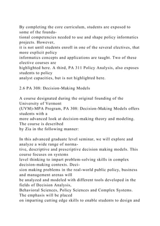 By completing the core curriculum, students are exposed to
some of the founda-
tional competencies needed to use and shape policy informatics
projects. However,
it is not until students enroll in one of the several electives, that
more explicit policy
informatics concepts and applications are taught. Two of these
elective courses are
highlighted here. A third, PA 311 Policy Analysis, also exposes
students to policy
analyst capacities, but is not highlighted here.
2.6 PA 308: Decision-Making Models
A course designated during the original founding of the
University of Vermont
(UVM)-MPA Program, PA 308: Decision-Making Models offers
students with a
more advanced look at decision-making theory and modeling.
The course is described
by Zia in the following manner:
In this advanced graduate level seminar, we will explore and
analyze a wide range of norma-
tive, descriptive and prescriptive decision making models. This
course focuses on systems
level thinking to impart problem-solving skills in complex
decision-making contexts. Deci-
sion making problems in the real-world public policy, business
and management arenas will
be analyzed and modeled with different tools developed in the
fields of Decision Analysis,
Behavioral Sciences, Policy Sciences and Complex Systems.
The emphasis will be placed
on imparting cutting edge skills to enable students to design and
 