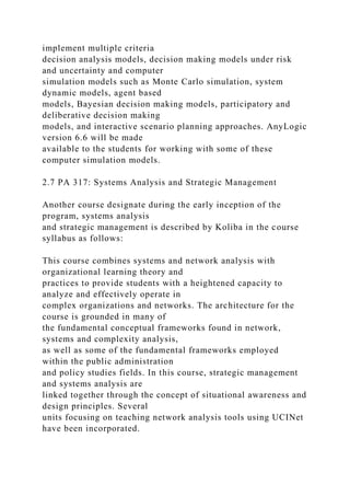 implement multiple criteria
decision analysis models, decision making models under risk
and uncertainty and computer
simulation models such as Monte Carlo simulation, system
dynamic models, agent based
models, Bayesian decision making models, participatory and
deliberative decision making
models, and interactive scenario planning approaches. AnyLogic
version 6.6 will be made
available to the students for working with some of these
computer simulation models.
2.7 PA 317: Systems Analysis and Strategic Management
Another course designate during the early inception of the
program, systems analysis
and strategic management is described by Koliba in the course
syllabus as follows:
This course combines systems and network analysis with
organizational learning theory and
practices to provide students with a heightened capacity to
analyze and effectively operate in
complex organizations and networks. The architecture for the
course is grounded in many of
the fundamental conceptual frameworks found in network,
systems and complexity analysis,
as well as some of the fundamental frameworks employed
within the public administration
and policy studies fields. In this course, strategic management
and systems analysis are
linked together through the concept of situational awareness and
design principles. Several
units focusing on teaching network analysis tools using UCINet
have been incorporated.
 