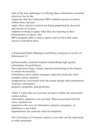 One of the key challenges to offering these informatics-oriented
electives lies in the
capacities that the traditional MPA students possess to thrive
within them. Increas-
ingly, these elective courses are being populated by doctoral
and master of science
students looking to apply what they are learning to their
dissertations or thesis. Our
MPA program offers a thesis option and we have had some
success with these more
2 Educating Public Managers and Policy Analysts in an Era of
Informatics 31
professionally oriented students undertaking high quality
informatics focused thesis.
Our experience begs a larger question pertaining to the degree
to which the baseline
informatics-savvy public manager capacities lead into more
complex policy analysts
competencies associated with the actual design and construction
of policy informatics
projects, programs, and platforms.
Table 2.2 provides an overview of where within the curriculum
certain policy
informatics capacities are covered. When associated with the
class, students are
exposed to the uses of informatics projects, programs, or
platforms or provided
opportunities for concrete skill development.
The University of Vermont context is one that can be replicated
in other programs.
 