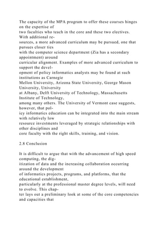 The capacity of the MPA program to offer these courses hinges
on the expertise of
two faculties who teach in the core and these two electives.
With additional re-
sources, a more advanced curriculum may be pursued, one that
pursues closer ties
with the computer science department (Zia has a secondary
appointment) around
curricular alignment. Examples of more advanced curriculum to
support the devel-
opment of policy informatics analysts may be found at such
institutions as Carnegie
Mellon University, Arizona State University, George Mason
University, University
at Albany, Delft University of Technology, Massachusetts
Institute of Technology,
among many others. The University of Vermont case suggests,
however, that pol-
icy informatics education can be integrated into the main stream
with relatively low
resource investments leveraged by strategic relationships with
other disciplines and
core faculty with the right skills, training, and vision.
2.8 Conclusion
It is difficult to argue that with the advancement of high speed
computing, the dig-
itization of data and the increasing collaboration occurring
around the development
of informatics projects, programs, and platforms, that the
educational establishment,
particularly at the professional master degree levels, will need
to evolve. This chap-
ter lays out a preliminary look at some of the core competencies
and capacities that
 