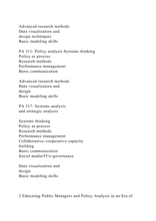 Advanced research methods
Data visualization and
design techniques
Basic modeling skills
PA 311: Policy analysis Systems thinking
Policy as process
Research methods
Performance management
Basic communication
Advanced research methods
Data visualization and
design
Basic modeling skills
PA 317: Systems analysis
and strategic analysis
Systems thinking
Policy as process
Research methods
Performance management
Collaborative–cooperative capacity
building
Basic communication
Social media/IT/e-governance
Data visualization and
design
Basic modeling skills
2 Educating Public Managers and Policy Analysts in an Era of
 
