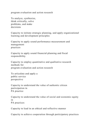 program evaluation and action research
To analyze, synthesize,
think critically, solve
problems, and make
decisions
Capacity to initiate strategic planning, and apply organizational
learning and development principles
Capacity to apply sound performance measurement and
management
practices
Capacity to apply sound financial planning and fiscal
responsibility
Capacity to employ quantitative and qualitative research
methods for
program evaluation and action research
To articulate and apply a
public service
perspective
Capacity to understand the value of authentic citizen
participation in
PA practice
Capacity to understand the value of social and economic equity
in
PA practices
Capacity to lead in an ethical and reflective manner
Capacity to achieve cooperation through participatory practices
 