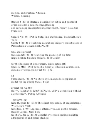 method, and practice. Addison-
Wesley, Reading
Bryson J (2011) Strategic planning for public and nonprofit
organizations: a guide to strengthening
and sustaining organizational achievement. Jossey-Bass, San
Francisco
Caiden N (1981) Public budgeting and finance. Blackwell, New
York
Castle J (2014) Visualizing natural gas industry contributions in
Pennsylvania Government, PA 317
final class project
Desouza KC (2014) Realizing the promise of big data:
implementing big data projects. IBM Center
for the Business of Government, Washington, DC
Endsley MR (1995) Toward a theory of situation awareness in
dynamic systems. Hum Fact 37(1):32–
64
Fernandez L (2013) An ESRD system dynamics population
model for the United States. Final
project for PA 308
Hur Y, Hackbart M (2009) MPA vs. MPP: a distinction without
a difference? J Public Aff Educ
15(4):397–424
Katz D, Khan R (1978) The social psychology of organizations.
Wiley, New York
Kingdon J (1984) Agendas, alternatives, and public policies.
Harper Collins, New York
Koliba C, Zia A (2013) Complex systems modeling in public
administration and policy studies:
 