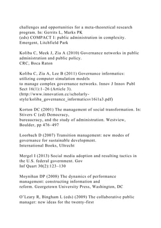 challenges and opportunities for a meta-theoretical research
program. In: Gerrits L, Marks PK
(eds) COMPACT I: public administration in complexity.
Emergent, Litchfield Park
Koliba C, Meek J, Zia A (2010) Governance networks in public
administration and public policy.
CRC, Boca Raton
Koliba C, Zia A, Lee B (2011) Governance informatics:
utilizing computer simulation models
to manage complex governance networks. Innov J Innov Publ
Sect 16(1):1–26 (Article 3).
(http://www.innovation.cc/scholarly-
style/koliba_governance_informaticsv16i1a3.pdf)
Korton DC (2001) The management of social transformation. In:
Stivers C (ed) Democracy,
bureaucracy, and the study of administration. Westview,
Boulder, pp 476–497
Loorbach D (2007) Transition management: new modes of
governance for sustainable development.
International Books, Ultrecht
Mergel I (2013) Social media adoption and resulting tactics in
the U.S. federal government. Gov
Inf Quart 30(2):123–130
Moynihan DP (2008) The dynamics of performance
management: constructing information and
reform. Georgetown University Press, Washington, DC
O’Leary R, Bingham L (eds) (2009) The collaborative public
manager: new ideas for the twenty-first
 