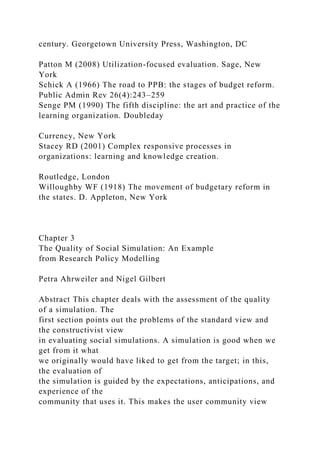 century. Georgetown University Press, Washington, DC
Patton M (2008) Utilization-focused evaluation. Sage, New
York
Schick A (1966) The road to PPB: the stages of budget reform.
Public Admin Rev 26(4):243–259
Senge PM (1990) The fifth discipline: the art and practice of the
learning organization. Doubleday
Currency, New York
Stacey RD (2001) Complex responsive processes in
organizations: learning and knowledge creation.
Routledge, London
Willoughby WF (1918) The movement of budgetary reform in
the states. D. Appleton, New York
Chapter 3
The Quality of Social Simulation: An Example
from Research Policy Modelling
Petra Ahrweiler and Nigel Gilbert
Abstract This chapter deals with the assessment of the quality
of a simulation. The
first section points out the problems of the standard view and
the constructivist view
in evaluating social simulations. A simulation is good when we
get from it what
we originally would have liked to get from the target; in this,
the evaluation of
the simulation is guided by the expectations, anticipations, and
experience of the
community that uses it. This makes the user community view
 