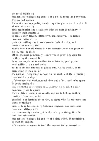 the most promising
mechanism to assess the quality of a policy-modelling exercise.
The second section
looks at a concrete policy-modelling example to test this idea. It
shows that the very
first negotiation and discussion with the user community to
identify their questions
is highly user-driven, interactive, and iterative. It requires
communicative skills,
patience, willingness to compromise on both sides, and
motivation to make the
formal world of modellers and the narrative world of practical
policy making meet.
Often, the user community is involved in providing data for
calibrating the model. It
is not an easy issue to confirm the existence, quality, and
availability of data and check
for formats and database requirements. As the quality of the
simulation in the eyes of
the user will very much depend on the quality of the informing
data and the quality
of the model calibration, much time and effort need to be spent
in coordinating this
issue with the user community. Last but not least, the user
community has to check
the validity of simulation results and has to believe in their
quality. Users have to be
enabled to understand the model, to agree with its processes and
ways to produce
results, to judge similarity between empirical and simulated
data, etc. Although the
user community view might be the most promising, it is the
most work-intensive
mechanism to assess the quality of a simulation. Summarising,
to trust the quality
of a simulation means to trust the process that produced its
 