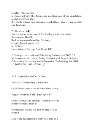 results. This process
includes not only the design and construction of the simulation
model itself but also
the whole interaction between stakeholders, study team, model,
and findings.
P. Ahrweiler (�)
EA European Academy of Technology and Innovation
Assessment GmbH,
Bad Neuenahr-Ahrweiler, Germany
e-mail: [email protected]
N. Gilbert
University of Surrey, Guildford, UK
© Springer International Publishing Switzerland 2015 35
M. Janssen et al. (eds.), Policy Practice and Digital Science,
Public Administration and Information Technology 10, DOI
10.1007/978-3-319-12784-2_3
36 P. Ahrweiler and N. Gilbert
Table 3.1 Comparing simulations
Caffè Nero simulation Science simulation
Target Venetian Café “Real system”
Goal Getting “the feeling” (customers) and
profit (owners) from it
Getting understanding and/or predictions
from it
Model By reducing the many features of a
 