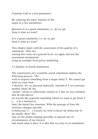 Venetian Café to a few parameters
By reducing the many features of the
target to a few parameters
Question Is it a good simulation, i.e. do we get
from it what we want?
Is it a good simulation, i.e. do we get
from it what we want?
This chapter deals with the assessment of the quality of a
simulation. After dis-
cussing this issue on a general level, we apply and test the
assessment mechanisms
using an example from policy modelling.
3.1 Quality in Social Simulation
The construction of a scientific social simulation implies the
following process: “We
wish to acquire something from a target entity T. We cannot get
what we want from
T directly. So, we proceed indirectly. Instead of T we construct
another entity M, the
‘model’, which is sufficiently similar to T that we are confident
that M will deliver
(or reveal) the acquired something which we want to get from T.
[. . .] At a moment in
time, the model has structure. With the passage of time the
structure changes and that
is behaviour. [. . .] Clearly we wish to know the behaviour of
the model. How? We
may set the model running (possibly in special sets of
circumstances of our choice)
and watch what it does. It is this that we refer to as‘simulation’
 