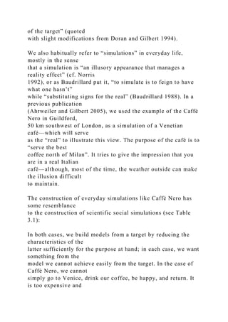 of the target” (quoted
with slight modifications from Doran and Gilbert 1994).
We also habitually refer to “simulations” in everyday life,
mostly in the sense
that a simulation is “an illusory appearance that manages a
reality effect” (cf. Norris
1992), or as Baudrillard put it, “to simulate is to feign to have
what one hasn’t”
while “substituting signs for the real” (Baudrillard 1988). In a
previous publication
(Ahrweiler and Gilbert 2005), we used the example of the Caffè
Nero in Guildford,
50 km southwest of London, as a simulation of a Venetian
café—which will serve
as the “real” to illustrate this view. The purpose of the café is to
“serve the best
coffee north of Milan”. It tries to give the impression that you
are in a real Italian
café—although, most of the time, the weather outside can make
the illusion difficult
to maintain.
The construction of everyday simulations like Caffè Nero has
some resemblance
to the construction of scientific social simulations (see Table
3.1):
In both cases, we build models from a target by reducing the
characteristics of the
latter sufficiently for the purpose at hand; in each case, we want
something from the
model we cannot achieve easily from the target. In the case of
Caffè Nero, we cannot
simply go to Venice, drink our coffee, be happy, and return. It
is too expensive and
 