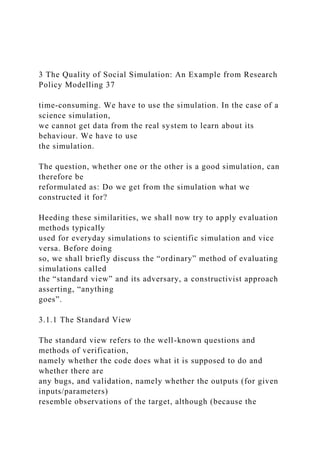 3 The Quality of Social Simulation: An Example from Research
Policy Modelling 37
time-consuming. We have to use the simulation. In the case of a
science simulation,
we cannot get data from the real system to learn about its
behaviour. We have to use
the simulation.
The question, whether one or the other is a good simulation, can
therefore be
reformulated as: Do we get from the simulation what we
constructed it for?
Heeding these similarities, we shall now try to apply evaluation
methods typically
used for everyday simulations to scientific simulation and vice
versa. Before doing
so, we shall briefly discuss the “ordinary” method of evaluating
simulations called
the “standard view” and its adversary, a constructivist approach
asserting, “anything
goes”.
3.1.1 The Standard View
The standard view refers to the well-known questions and
methods of verification,
namely whether the code does what it is supposed to do and
whether there are
any bugs, and validation, namely whether the outputs (for given
inputs/parameters)
resemble observations of the target, although (because the
 