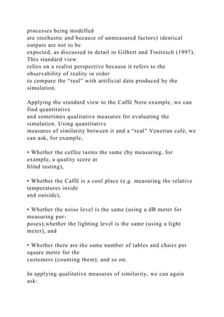 processes being modelled
are stochastic and because of unmeasured factors) identical
outputs are not to be
expected, as discussed in detail in Gilbert and Troitzsch (1997).
This standard view
relies on a realist perspective because it refers to the
observability of reality in order
to compare the “real” with artificial data produced by the
simulation.
Applying the standard view to the Caffè Nero example, we can
find quantitative
and sometimes qualitative measures for evaluating the
simulation. Using quantitative
measures of similarity between it and a “real” Venetian café, we
can ask, for example,
• Whether the coffee tastes the same (by measuring, for
example, a quality score at
blind tasting),
• Whether the Caffè is a cool place (e.g. measuring the relative
temperatures inside
and outside),
• Whether the noise level is the same (using a dB meter for
measuring pur-
poses),whether the lighting level is the same (using a light
meter), and
• Whether there are the same number of tables and chairs per
square metre for the
customers (counting them), and so on.
In applying qualitative measures of similarity, we can again
ask:
 