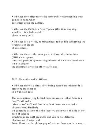 • Whether the coffee tastes the same (while documenting what
comes to mind when
customers drink the coffee),
• Whether the Caffè is a “cool” place (this time meaning
whether it is a fashionable
place to hang out),
• Whether it is a vivid, buzzing place, full of life (observing the
liveliness of groups
of customers),
• Whether there is the same pattern of social relationships
(difficult to opera-
tionalise: perhaps by observing whether the waiters spend their
time talking to
the customers or to the other staff), and
38 P. Ahrweiler and N. Gilbert
• Whether there is a ritual for serving coffee and whether it is
felt to be the same as
in a Venetian café.
The assumption lying behind these measures is that there is a
“real” café and a
“simulation” café and that in both of these, we can make
observations. Similarly,
we generally assume that the theories and models that lie at the
base of science
simulations are well grounded and can be validated by
observation of empirical
facts. However, the philosophy of science forces us to be more
 