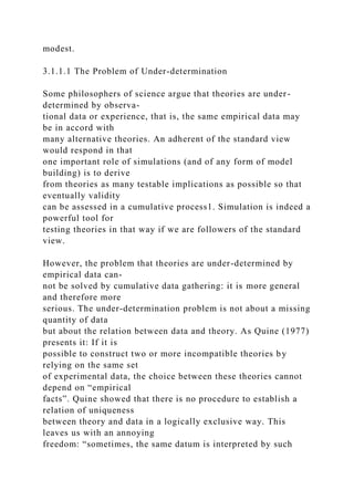 modest.
3.1.1.1 The Problem of Under-determination
Some philosophers of science argue that theories are under-
determined by observa-
tional data or experience, that is, the same empirical data may
be in accord with
many alternative theories. An adherent of the standard view
would respond in that
one important role of simulations (and of any form of model
building) is to derive
from theories as many testable implications as possible so that
eventually validity
can be assessed in a cumulative process1. Simulation is indeed a
powerful tool for
testing theories in that way if we are followers of the standard
view.
However, the problem that theories are under-determined by
empirical data can-
not be solved by cumulative data gathering: it is more general
and therefore more
serious. The under-determination problem is not about a missing
quantity of data
but about the relation between data and theory. As Quine (1977)
presents it: If it is
possible to construct two or more incompatible theories by
relying on the same set
of experimental data, the choice between these theories cannot
depend on “empirical
facts”. Quine showed that there is no procedure to establish a
relation of uniqueness
between theory and data in a logically exclusive way. This
leaves us with an annoying
freedom: “sometimes, the same datum is interpreted by such
 