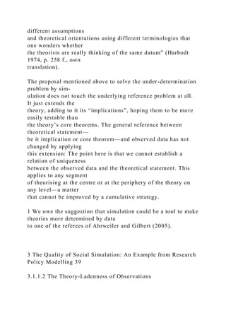 different assumptions
and theoretical orientations using different terminologies that
one wonders whether
the theorists are really thinking of the same datum” (Harbodt
1974, p. 258 f., own
translation).
The proposal mentioned above to solve the under-determination
problem by sim-
ulation does not touch the underlying reference problem at all.
It just extends the
theory, adding to it its “implications”, hoping them to be more
easily testable than
the theory’s core theorems. The general reference between
theoretical statement—
be it implication or core theorem—and observed data has not
changed by applying
this extension: The point here is that we cannot establish a
relation of uniqueness
between the observed data and the theoretical statement. This
applies to any segment
of theorising at the centre or at the periphery of the theory on
any level—a matter
that cannot be improved by a cumulative strategy.
1 We owe the suggestion that simulation could be a tool to make
theories more determined by data
to one of the referees of Ahrweiler and Gilbert (2005).
3 The Quality of Social Simulation: An Example from Research
Policy Modelling 39
3.1.1.2 The Theory-Ladenness of Observations
 