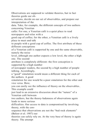 Observations are supposed to validate theories, but in fact
theories guide our ob-
servations, decide on our set of observables, and prepare our
interpretation of the
data. Take, for example, the different concepts of two authors
concerning Venetian
cafés: For one, a Venetian café is a quiet place to read
newspapers and relax with a
good cup of coffee; for the other, a Venetian café is a lively
place to meet and talk
to people with a good cup of coffee. The first attribute of these
different conceptions
of a Venetian café is supported by one and the same observable,
namely the noise
level, although one author expects a low level, the other a high
one. The second
attribute is completely different: the first conception is
supported by a high number
of newspaper readers, the second by a high number of people
talking. Accordingly,
a “good” simulation would mean a different thing for each of
the authors. A good
simulation for one would be a poor simulation for the other and
vice versa. Here,
you can easily see the influence of theory on the observables.
This example could
just lead to an extensive discussion about the “nature” of a
Venetian café between
two authors, but the theory-ladenness of observations again
leads to more serious
difficulties. Our access to data is compromised by involving
theory, with the con-
sequence that observations are not the “bed rock elements”
(Balzer et al. 1987) our
theories can safely rely on. At the very base of theory is again
theory. The attempt
 