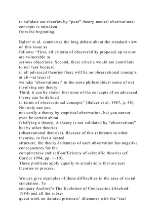to validate our theories by “pure” theory-neutral observational
concepts is mistaken
from the beginning.
Balzer et al. summarise the long debate about the standard view
on this issue as
follows: “First, all criteria of observability proposed up to now
are vulnerable to
serious objections. Second, these criteria would not contribute
to our task because
in all advanced theories there will be no observational concepts
at all—at least if
we take ‘observational’ in the more philosophical sense of not
involving any theory.
Third, it can be shown that none of the concepts of an advanced
theory can be defined
in terms of observational concepts” (Balzer et al. 1987, p. 48).
Not only can you
not verify a theory by empirical observation, but you cannot
even be certain about
falsifying a theory. A theory is not validated by “observations”
but by other theories
(observational theories). Because of this reference to other
theories, in fact a nested
structure, the theory-ladenness of each observation has negative
consequences for the
completeness and self-sufficiency of scientific theories (cf.
Carrier 1994, pp. 1–19).
These problems apply equally to simulations that are just
theories in process.
We can give examples of these difficulties in the area of social
simulation. To
compare Axelrod’s The Evolution of Cooperation (Axelrod
1984) and all the subse-
quent work on iterated prisoners’ dilemmas with the “real
 