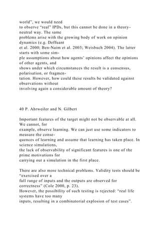 world”, we would need
to observe “real” IPDs, but this cannot be done in a theory-
neutral way. The same
problems arise with the growing body of work on opinion
dynamics (e.g. Deffuant
et al. 2000; Ben-Naim et al. 2003; Weisbuch 2004). The latter
starts with some sim-
ple assumptions about how agents’ opinions affect the opinions
of other agents, and
shows under which circumstances the result is a consensus,
polarisation, or fragmen-
tation. However, how could these results be validated against
observations without
involving again a considerable amount of theory?
40 P. Ahrweiler and N. Gilbert
Important features of the target might not be observable at all.
We cannot, for
example, observe learning. We can just use some indicators to
measure the conse-
quences of learning and assume that learning has taken place. In
science simulations,
the lack of observability of significant features is one of the
prime motivations for
carrying out a simulation in the first place.
There are also more technical problems. Validity tests should be
“exercised over a
full range of inputs and the outputs are observed for
correctness” (Cole 2000, p. 23).
However, the possibility of such testing is rejected: “real life
systems have too many
inputs, resulting in a combinatorial explosion of test cases”.
 