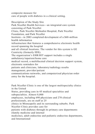 composite measure for
care of people with diabetes in a clinical setting.
Description of the Study Site
Park Nicollet Health Services—an integrated care system
consisting of Park Nicollet
Clinic, Park Nicollet Methodist Hospital, Park Nicollet
Foundation, and Park Nicollet
Institute—in 2003 completed development of a $60-million
health information
infrastructure that features a comprehensive electronic health
record spanning the hospital
and all clinical locations. The vendor for this system is GE
Centricity (formerly IDX).
The organization’s EHR/HIT support includes a single
ambulatory/inpatient/home care
medical record, a multifaceted clinical decision support system,
electronic reminders for
patients and clinicians, laboratory/radiology results
management, provider/patient
communications networks, and computerized physician order
entry for the hospital.
Park Nicollet Clinic is one of the largest multispecialty clinics
in the United
States, providing care in 45 medical specialties and
subspecialties. Almost 8,000
employees, including 690 physicians and 270 clinical
professionals, are on staff at 25
clinics in Minneapolis and its surrounding suburbs. Park
Nicollet Clinic provides care for
patients with diabetes through its primary care departments
(family medicine and internal
medicine), adult endocrine and pediatric endocrine departments,
and International
 