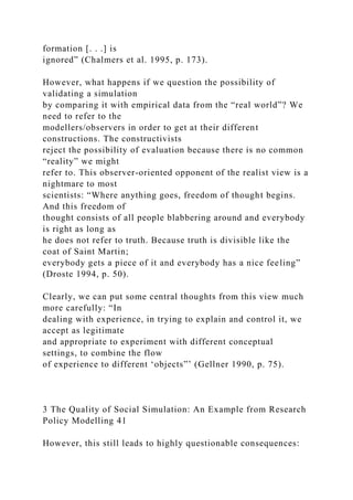 formation [. . .] is
ignored” (Chalmers et al. 1995, p. 173).
However, what happens if we question the possibility of
validating a simulation
by comparing it with empirical data from the “real world”? We
need to refer to the
modellers/observers in order to get at their different
constructions. The constructivists
reject the possibility of evaluation because there is no common
“reality” we might
refer to. This observer-oriented opponent of the realist view is a
nightmare to most
scientists: “Where anything goes, freedom of thought begins.
And this freedom of
thought consists of all people blabbering around and everybody
is right as long as
he does not refer to truth. Because truth is divisible like the
coat of Saint Martin;
everybody gets a piece of it and everybody has a nice feeling”
(Droste 1994, p. 50).
Clearly, we can put some central thoughts from this view much
more carefully: “In
dealing with experience, in trying to explain and control it, we
accept as legitimate
and appropriate to experiment with different conceptual
settings, to combine the flow
of experience to different ‘objects”’ (Gellner 1990, p. 75).
3 The Quality of Social Simulation: An Example from Research
Policy Modelling 41
However, this still leads to highly questionable consequences:
 