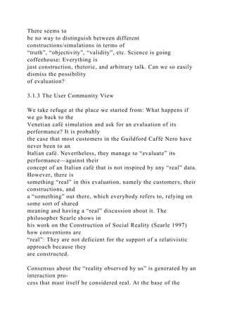 There seems to
be no way to distinguish between different
constructions/simulations in terms of
“truth”, “objectivity”, “validity”, etc. Science is going
coffeehouse: Everything is
just construction, rhetoric, and arbitrary talk. Can we so easily
dismiss the possibility
of evaluation?
3.1.3 The User Community View
We take refuge at the place we started from: What happens if
we go back to the
Venetian café simulation and ask for an evaluation of its
performance? It is probably
the case that most customers in the Guildford Caffè Nero have
never been to an
Italian café. Nevertheless, they manage to “evaluate” its
performance—against their
concept of an Italian café that is not inspired by any “real” data.
However, there is
something “real” in this evaluation, namely the customers, their
constructions, and
a “something” out there, which everybody refers to, relying on
some sort of shared
meaning and having a “real” discussion about it. The
philosopher Searle shows in
his work on the Construction of Social Reality (Searle 1997)
how conventions are
“real”: They are not deficient for the support of a relativistic
approach because they
are constructed.
Consensus about the “reality observed by us” is generated by an
interaction pro-
cess that must itself be considered real. At the base of the
 