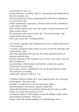 constructivist view is a
strong reference to reality, that is, conventions and expectations
that are socially cre-
ated and enforced. When evaluating the Caffè Nero simulation,
we can refer to the
expert community (customers, owners) who use the simulation
to get from it what
they would expect to get from the target. A good simulation for
them would satisfy
the customers who want to have the “Venetian feeling” and
would satisfy the owners
who want to get the “Venetian profit”.
For science, equally, the foundation of every validity discussion
is the ordinary
everyday interaction that creates an area of shared meanings and
expectations. This
area takes the place left open by the under-determination of
theories and the theo-
reticity problem of the standard view.2 Our view comes close to
that of empirical
epistemology, which points out that the criteria for quality
assessment “do not come
from some a priori standard but rest on the description of the
way research is actually
conducted” (Kértesz 1993, p. 32).
2 Thomas Nickles claims new work opportunities for sociology
at this point: “the job of phi-
losophy is simply to lay out the necessary logico-
methodological connections against which the
under-determination of scientific claims may be seen; in other
words, to reveal the necessity of so-
ciological analysis. Philosophy reveals the depths of the under-
determination problem, which has
always been the central problem of methodology, but is
 