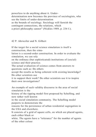 powerless to do anything about it. Under-
determination now becomes the province of sociologists, who
see the limits of under-determination
as the bounds of sociology. Sociology will furnish the
contingent connections, the relations, which
a priori philosophy cannot” (Nickles 1989, p. 234 f.).
42 P. Ahrweiler and N. Gilbert
If the target for a social science simulation is itself a
construction, then the simu-
lation is a second-order construction. In order to evaluate the
simulation, we can rely
on the ordinary (but sophisticated) institutions of (social)
science and their practice.
The actual evaluation of science comes from answers to
questions such as: Do others
accept the results as being coherent with existing knowledge?
Do other scientists use
it to support their work? Do other scientists use it to inspire
their own investigations?
An example of such validity discourse in the area of social
simulation is the
history of the tipping model first proposed by Schelling, and
now rather well known
in the social simulation community. The Schelling model
purports to demonstrate the
reasons for the persistence of urban residential segregation in
the USA and elsewhere.
It consists of a grid of square cells, on which are placed agents,
each either black or
white. The agents have a “tolerance” for the number of agents
of the other colour
 