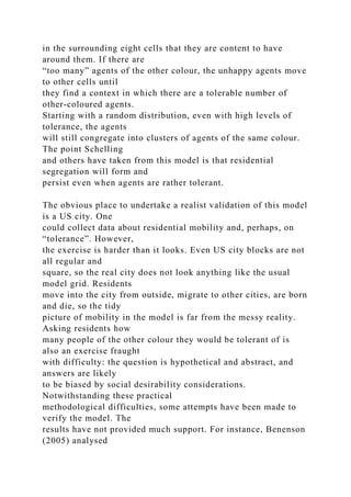 in the surrounding eight cells that they are content to have
around them. If there are
“too many” agents of the other colour, the unhappy agents move
to other cells until
they find a context in which there are a tolerable number of
other-coloured agents.
Starting with a random distribution, even with high levels of
tolerance, the agents
will still congregate into clusters of agents of the same colour.
The point Schelling
and others have taken from this model is that residential
segregation will form and
persist even when agents are rather tolerant.
The obvious place to undertake a realist validation of this model
is a US city. One
could collect data about residential mobility and, perhaps, on
“tolerance”. However,
the exercise is harder than it looks. Even US city blocks are not
all regular and
square, so the real city does not look anything like the usual
model grid. Residents
move into the city from outside, migrate to other cities, are born
and die, so the tidy
picture of mobility in the model is far from the messy reality.
Asking residents how
many people of the other colour they would be tolerant of is
also an exercise fraught
with difficulty: the question is hypothetical and abstract, and
answers are likely
to be biased by social desirability considerations.
Notwithstanding these practical
methodological difficulties, some attempts have been made to
verify the model. The
results have not provided much support. For instance, Benenson
(2005) analysed
 
